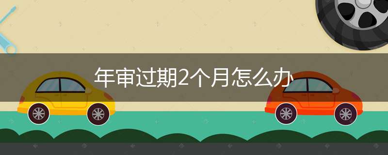 年审过期2个月怎么办